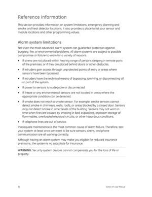Page 38Reference information 
This section provides information on system limitations, emergency planning and 
smoke and heat detector locations. It also provides a place to list your sensor and 
module locations and other programming values. 
Alarm system limitations 
Not even the most advanced alarm system can guarantee protection against 
burglary, fire, or environmental problems.  All alarm systems are subject to possible 
compromise or failure-to-warn  for a variety of reasons. 
•  If sirens are not placed...