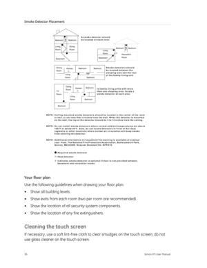 Page 40Smoke Detector Placement 
 
Your floor plan 
Use the following guidelines when drawing your floor plan: 
•  Show all building levels. 
•  Show exits from each room (two per room are recommended). 
•  Show the location of all  security system components. 
•  Show the location of any fire extinguishers. 
Cleaning the touch screen 
If necessary, use a soft lint-free cloth to clear smudges on the touch screen; do not 
use glass cleaner on the touch screen.  