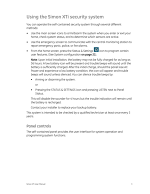 Page 7Using the Simon XTi security system 
You can operate the self-contained security system through several different 
methods: 
•  Use the main screen icons to arm/disarm  the system when you enter or exit your 
home, check system status, and to  determine which sensors are active. 
•  Use the emergency screen to communicate  with the central monitoring station to 
report emergency panic, police, or fire alarms. 
•  From the home screen, pr ess the Status & Settings 
 icon to program certain 
user features....