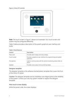 Page 8Figure 1: Simon XTi controls 
Simon XTi
 
Note: The touch screen in  Figure 1 above is an example. Your touch screen and 
system may
 be configured differently. 
Table 3  below  provides a description of the pan el’s graphical user interface and 
audio. 
Table 3: Panel features 
Control Description 
Piezo siren  Provides alarm beeps and status beeps.  
Touch screen  Provides a graphical user interface for programming and system 
operation. 
Microphone  Used to communicate with the central monitoring...