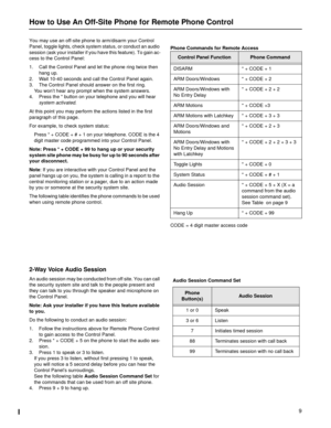 Page 99
You may use an off-site phone to arm/disarm your Control 
Panel, toggle lights, check system status, or conduct an audio 
session (ask your installer if you have this feature). To gain ac-
cess to the Control Panel:
1. Call the Control Panel and let the phone ring twice then 
hang up.
2. Wait 10-40 seconds and call the Control Panel again.
3. The Control Panel should answer on the first ring.
You won’t hear any prompt when the system answers.
4. Press the * button on your telephone and you will hear...