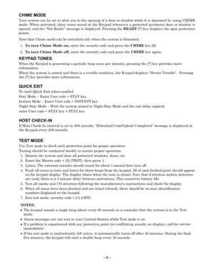 Page 5– 5  –  
CHIME MODE  
Your system can be set to alert you to the opening of a door or  window while it is disarmed by using CHIME 
mode. When activated, three tones sound at the Keypad whenever a protected perimeter door or window is 
opened, and the  “Not Ready” message  is displayed. Pressing the  READY [*] key displ ays the open protection 
points.  
Note that Chime mode can be activated only when the system is disarmed.  
1.  To turn Chime Mode on,  enter the security code and press the  CHIME key...