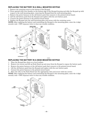 Page 6– 6  –  
REPLACING THE BATTER Y IN A WALL MOUNTED KEYPAD 
1. Remove the retaining screw at the bottom of the  Keypad . 
2.  P ress up ward with your thumbs on the bottom edge of the  Keypad  housing and slide the  Keypad up with 
respect to the wall  mounting plate, removing the  Keypad from the wall  mounting  plate.  
3.  Remove the power harness on the old battery pack that connects to the printed c ircuit board. 
4.  Lift the old battery pack from the  Keypad  and replace with the new battery pack....