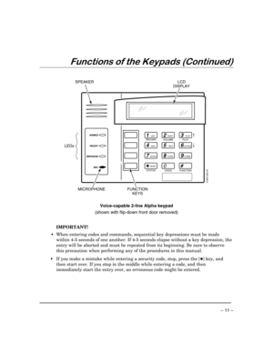 Page 11 
– 11 – 
Functions of the Keypads (Continued) 
 
  
1OFF
4MAX
7INSTANT
READY
2AWAY
5TEST
8CODE
03
STAY
6BYPASS
9CHIME
#
ARMED
READY
6160V-003-V0
MESSAGE
MIC
SPEAKERLCD
DISPLAY
FUNCTION
KEYS MICROPHONE LEDs
RECORD
VOLUME
PLAY
STATUS
VOICE
FUNCTION
 
 
Voice-capable 2-line Alpha keypad 
(shown with flip-down front door removed) 
  
 
IMPORTANT!  
 • When entering codes and commands, sequential key depressions must be made 
within 4-5 seconds of one another. If 4-5 seconds elapse without a key depression,...