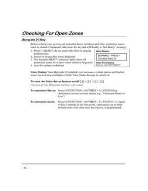 Page 14 
– 14 – 
Checking For Open Zones 
 
Using the [∗
∗∗ ∗] Key 
Before arming your system, all protected doors, windows and other protection zones 
must be closed or bypassed, otherwise the keypad will display a Not Ready message.  
 
1. Press [∗] READY (do not enter code first) to display 
faulted zones. 
2.  Secure or bypass the zones displayed. 
3. The keypad’s READY indicator lights when all 
protection zones have been either closed or bypassed. 
4.  Arm the system as desired. 
Alpha Display: 
DISARMED...