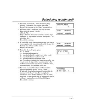 Page 33 
– 33 – 
Scheduling (continued) 
 
  
5.  For event number “02,” enter the access group 
number. Otherwise, this prompt is skipped. 
 Press [∗] to continue to the “Start” prompt below. GROUP NUMBER 
 X   
7.  Enter the event’s start time and days of week. 
  Hour = 00-12; minute = 00-59 
  AM = 0; PM = 1 
  Days = Position the cursor under the desired days 
using the [∗] key to move forward, then press “1” to 
select the day. 
 Press [∗] to continue. START SMTWTFS 
HH:MMAM    1000000 
  
8.  If...