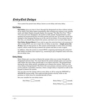 Page 12 
– 12 – 

 !
 
Your system has preset time delays, known as exit delay and entry delay.  
 
	

Exit delay gives you time to leave through the designated exit door without setting 
off an alarm. Exit delay begins immediately after arming your system in any arming 
mode and Alpha Display keypads display the message “You May Exit Now.” When 
“You may exit now” disappears, the system is fully armed. If programmed, a slow 
beeping will sound during the exit delay period until the last...