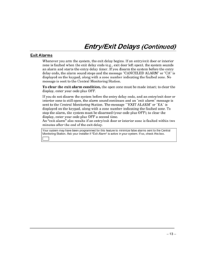 Page 13 
– 13 – 

 !

	


Whenever you arm the system, the exit delay begins. If an entry/exit door or interior 
zone is faulted when the exit delay ends (e.g., exit door left open), the system sounds 
an alarm and starts the entry delay timer. If you disarm the system before the entry 
delay ends, the alarm sound stops and the message CANCELED ALARM or CA is 
displayed on the keypad, along with a zone number indicating the faulted zone. No 
message is sent to the Central...