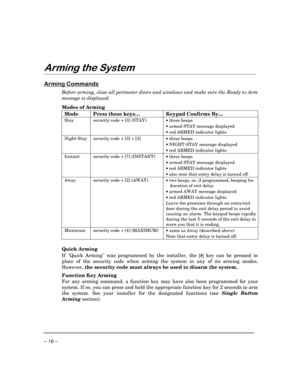 Page 16 
– 16 – 

$ 
 
	


Before arming, close all perimeter doors and windows and make sure the Ready to Arm 
message is displayed. 
 
Modes of Arming 
Mode 
Press these keys… 
Keypad Confirms By… 
Stay
 security code + [3] (STAY) 
 
 •
 three beeps 
•
 armed STAY message displayed 
•
 red ARMED indicator lights
 
Night-Stay
 security code + [3] + [3] 
 •
 three beeps 
•
 NIGHT-STAY message displayed 
•
 red ARMED indicator lights
 
Instant
 security code + [7] (INSTANT) 
 •
 three...