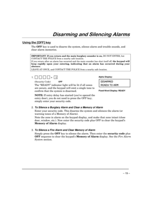 Page 19 
– 19 – 
!
$$

 

	

$++ 
,

The OFF key is used to disarm the system, silence alarm and trouble sounds, and 
clear alarm memories. 
 
IMPORTANT
: If you return and the main burglary sounder is on, 
DO NOT ENTER, but 
CONTACT THE POLICE from a nearby safe location. 
If you return after an alarm has occurred and the main sounder has shut itself off, the keypad will 
beep rapidly upon your entering,
 indicating that an alarm has occurred during your 
absence.  
LEAVE AT...