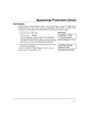 Page 21 
– 21 – 
$(
%
 
.	,
*


If programmed, Quick Bypass allows you to easily bypass all open (faulted) zones 
without having to enter zone numbers individually. This feature is useful if, for 
example, you routinely leave certain windows open when arming at night. 
 
1.             +   6  + [#] 
 (Security Code) BYPASS 
  In a few moments, all open zones will be displayed 
and automatically bypassed.
 Make sure that only those 
zones that you wish to leave unprotected are...