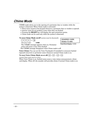 Page 22 
– 22 – 
)
 
CHIME mode alerts you to the opening of a perimeter door or window while the 
system is disarmed. When Chime mode is activated: 
 •  Three tones sound at the keypad whenever a perimeter door or window is opened.  
 •  Interior zones do not produce a tone when they are faulted. 
 • Pressing the 
READY key will display the open protection points. 
 •  Chime mode can be used only while the system is disarmed. 
 
To turn Chime Mode on/off 
(system must be disarmed): 
   
          +...