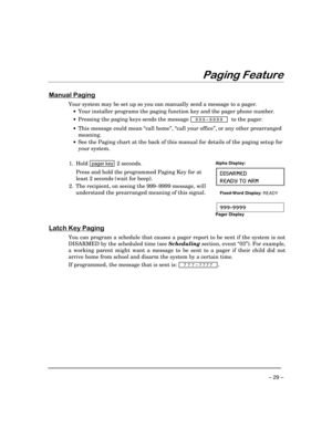 Page 29 
– 29 – 
($$


#	

Your system may be set up so you can manually send a message to a pager. 
 •  Your installer programs the paging function key and the pager phone number. 
 •  Pressing the paging keys sends the message 
 
999–9999  to the pager
. 
 
• 
This message could mean “call home”, “call your office”, or any other prearranged 
meaning. 
 •  See the Paging chart at the back of this manual for details of the paging setup for 
your system. 
 
1. Hold 
pager key 2 seconds....