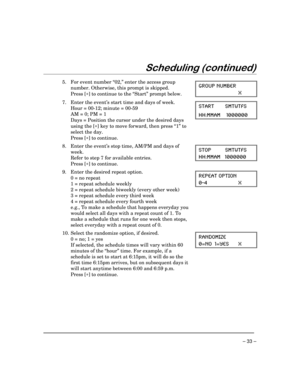 Page 33 
– 33 – 
$

 
  
5.  For event number “02,” enter the access group 
number. Otherwise, this prompt is skipped. 
 Press [
∗] to continue to the “Start” prompt below.
 +6394 291&)6
<   
7.  Enter the event’s start time and days of week. 
  Hour = 00-12; minute = 00-59 
  AM = 0; PM = 1 
  Days = Position the cursor under the desired days 
using the [
∗] key to move forward, then press “1” to 
select the day. 
 Press [
∗] to continue.
 78%68 718;8*7
,,11%1 
  
8.  Enter the...