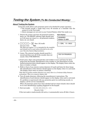 Page 36 
– 36 – 
$
-#
 
0
/
	




Using Test mode allows each protection point to be checked for proper operation.  
 
• The keypad sounds a single beep every 40 seconds as a reminder that the 
system is in the Test mode. 
 
•  Alarm messages are not sent to your Central Station while Test mode is on. 
 
1. 
 Disarm the system and close all protected windows, 
doors, etc. The READY indicator light should come 
on if all zones are intact (i.e., all protected...