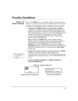 Page 37 
– 37 – 


 
Check and  
Battery Displays 
  
 
 
 
 
 
 
 
 
 
 
 
 
 
 
 
 
 
 
 
 
 
 
 
 
 * Not all systems 
use wireless 
sensors. 
The word 
CHECK on the keypads display, accompanied by a 
beeping at the keypad, indicates a trouble condition in the system.  
To silence the beeping for these conditions, press any key. 
1. 
A display of CHECK and one or more zone numbers 
indicates that a problem exists with the displayed zone(s) and 
requires your attention. Determine if the...