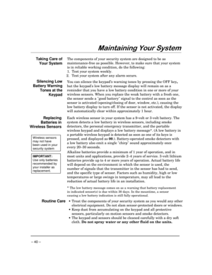 Page 40 
– 40 – 
)$.

 
Taking Care of 
Your System The components of your security system are designed to be as 
maintenance-free as possible. However, to make sure that your system 
is in reliable working condition, do the following: 
1.  Test your system weekly
. 
 2.  Test your system after any alarm occurs.
  
Silencing Low 
Battery Warning 
Tones at the 
Keypad You can silence the keypad’s warning tones by pressing the OFF key, 
but the keypads low battery message display will remain...