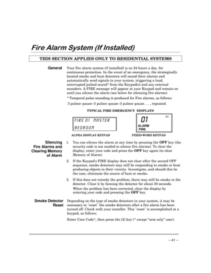 Page 41 
– 41 – 



//
 
THIS SECTION APPLIES ONLY TO RESIDENTIAL SYSTEMS  
 
General Your fire alarm system (if installed) is on 24 hours a day, for 
continuous protection. In the event of an emergency, the strategically 
located smoke and heat detectors will sound their alarms and 
automatically send signals to your system, triggering a loud, 
interrupted pulsed sound* from the Keypad(s) and any external 
sounders. A FIRE message will appear at your Keypad and remain on 
until you...