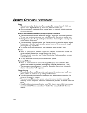 Page 6 
– 6 – 
	
	

 
Zones  
 •  The system sensing devices have been assigned to various “zones,” which are 
specific areas of protection (e.g., front door, kitchen window, etc.).  
 •  Zone numbers are displayed at the keypad when an alarm or trouble condition 
occurs on a sensor. 
 
Arming, Step-Arming and Disarming Burglary Protection 
 •  The system must be armed before the burglary protection can sense intrusions. 
 •  To arm your system, enter your user code followed by the...