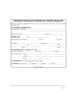 Page 51 
– 51 – 
OWNER’S INSURANCE PREMIUM CREDIT REQUEST 
 
This form should be completed and forwarded to your homeowner’s insurance carrier for possible 
premium credit.  
A. GENERAL INFORMATION: 
Insured’s Name and Address:    
    
Insurance Company: Policy No.:   
 
VISTA-10P Other ______________________________ 
Type of Alarm:         Burglary       Fire       Both 
  
Installed by: Serviced by:     Name  Name 
      Address Address  
B. NOTIFIES (Insert B = Burglary, F = Fire) 
Local Sounding Device...