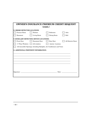 Page 52 
– 52 –  
 
OWNER’S INSURANCE PREMIUM CREDIT REQUEST 
(cont.) 
 
E. SMOKE DETECTOR LOCATIONS 
      Furnace Room       Kitchen         Bedrooms         Attic  
      Basement           Living Room        Dining Room         Hall  
 
F. BURGLARY DETECTING DEVICE LOCATIONS: 
      Front Door          Basement Door         Rear Door         All Exterior Doors 
       1st Floor Windows        All windows         Interior  locations 
       All Accessible Openings, Including Skylights, Air Conditioners and...