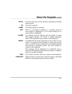 Page 11- 11 -
About the Keypads (contd)
NO AC: 
AC power has been cut off. System is operating on backup
battery power.
AC: 
AC power is present.
CHIME: 
The Chime feature is activated.
BAT:
 There is a low-battery condition in a wireless sensor (if
zone number is displayed) or a low system battery (if no
zone number is displayed).
ALARM: 
An intrusion has been detected and the system is armed
(also appears during a fire alarm or audible emergency
alarm). The protection zone in alarm is also displayed.
CHECK:...