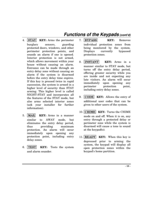 Page 13Functions of the Keypads (contd)
- 13 -
4.
STAY  
KEY: Arms the perimeter
burglary sensors, guarding
protected doors, windows, and other
perimeter protection points, and
sounds an alarm if one is opened.
Interior protection is not armed,
which allows movement within your
house without causing an alarm.
Entrance can be made through an
entry delay zone without causing an
alarm if the system is disarmed
before the entry delay time expires.
If this key is pressed twice in rapid
succession, the system is...