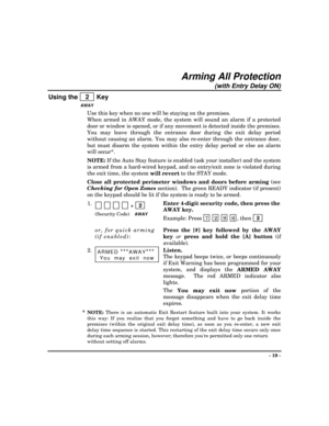 Page 19- 19 -
Arming All Protection
(with Entry Delay ON)
Using the    2   Key
AWAY
Use this key when no one will be staying on the premises.
When armed in AWAY mode, the system will sound an alarm if a protected
door or window is opened, or if any movement is detected inside the premises.
You may leave through the entrance door during the exit delay period
without causing an alarm. You may also re-enter through the entrance door,
but must disarm the system within the entry delay period or else an alarm
will...