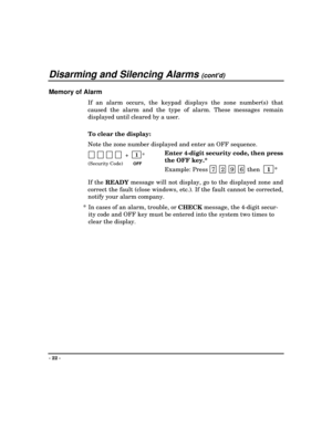 Page 22Disarming and Silencing Alarms (contd)
- 22 -
Memory of Alarm
If an alarm occurs, the keypad displays the zone number(s) that
caused the alarm and the type of alarm. These messages remain
displayed until cleared by a user.
To clear the display:
Note the zone number displayed and enter an OFF sequence.
             +    1
 *
(Security Code)OFF
Enter 4-digit security code, then press
the OFF key.*
Example: Press  7
 2 9 6 then  
 1
 *
If the 
READY message will not display, go to the displayed zone and...