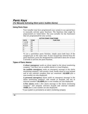 Page 26- 26 -
Panic Keys
(For Manually Activating Silent and/or Audible Alarms)
Using Panic Keys
Your installer may have programmed your system to use special keys
to manually activate panic functions. The functions that might be
programmed are listed below. See your installer for the function(s)
that are programmed for your system.
ACTIVE PANIC FUNCTIONS
KEYS ZONE FUNCTION
1 and 
✱95
3 and # 96
✱ and # 99
A95
B99
C96
To use a paired-key panic function, simply press both keys of the
assigned pair at the same...