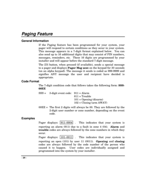 Page 28- 28 -
Paging Feature
General Information
If the Paging feature has been programmed for your system, your
pager will respond to certain conditions as they occur in your system.
This message appears in a 7-digit format explained below.  You can
also send up to 16 additional digits that may consist of PIN numbers,
messages, reminders, etc.  These 16 digits are programmed by your
installer and will appear before the standard 7-digit message.
The [D] button, when pressed (if available), sends a special...