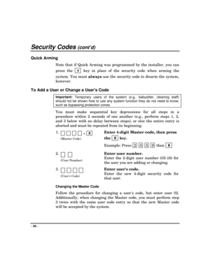 Page 30Security Codes (cont’d)
- 30 -
Quick Arming
Note that if Quick Arming was programmed by the installer, you can
press the   #
  key in place of the security code when arming the
system. You must 
always use the security code to disarm the system,
however.
To Add a User or Change a Users Code
Important: 
Temporary users of the system (e.g., babysitter, cleaning staff)
should not be shown how to use any system function they do not need to know,
such as bypassing protection zones.
You must make sequential...