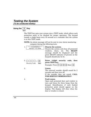 Page 32- 32 -
Testing the System
(To be conducted weekly)
Using the    5   Key
TEST
The TEST
 key puts your system into a TEST mode, which allows each
protection point to be checked for proper operation. The keypad
sounds a single beep every 30 seconds as a reminder that the system
is in this TEST mode.
NOTE: An alarm message will not be sent to your alarm monitoring
company during the following tests.
1.
**** DISARMED****
READY TO ARMDisarm the system.
Disarm the system and close all protected
windows, doors,...