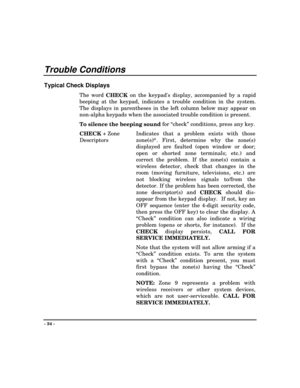 Page 34- 34 -
Trouble Conditions
Typical Check Displays
The word 
CHECK on the keypads display, accompanied by a rapid
beeping at the keypad, indicates a trouble condition in the system.
The displays in parentheses in the left column below may appear on
non-alpha keypads when the associated trouble condition is present.
To silence the beeping sound for “check” conditions, press any key.
CHECK + Zone
DescriptorsIndicates that a problem exists with those
zone(s)*. First, determine why the zone(s)
displayed are...