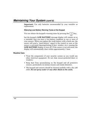 Page 44Maintaining Your System (cont’d)
- 44 -
Important:  Use only batteries recommended by your installer as
replacement.
Silencing Low Battery Warning Tones at the Keypad
You can silence the keypad’s warning tones by pressing the 
   1   key,
OFF
but the keypads 
LOW BATTERY message display will remain on as
a reminder that you have a low-battery condition in one or more of
your sensors. When you replace the weak battery with a fresh one, the
sensor will send a good battery signal to the control as soon as...