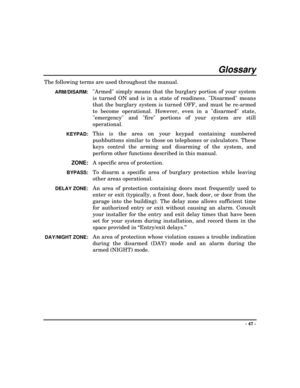 Page 47- 47 -
Glossary
The following terms are used throughout the manual.
ARM/DISARM:Armed simply means that the burglary portion of your system
is turned ON and is in a state of readiness. Disarmed means
that the burglary system is turned OFF, and must be re-armed
to become operational. However, even in a disarmed state,
emergency and fire portions of your system are still
operational.
KEYPAD:This is the area on your keypad containing numbered
pushbuttons similar to those on telephones or calculators. These...