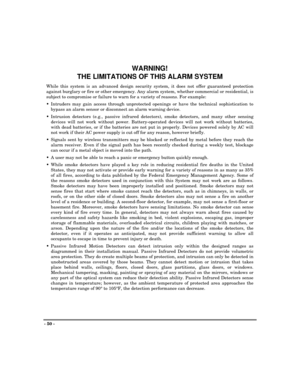 Page 50- 50 -
WARNING!
THE LIMITATIONS OF THIS ALARM SYSTEM
While this system is an advanced design security system, it does not offer guaranteed protection
against burglary or fire or other emergency. Any alarm system, whether commercial or residential, is
subject to compromise or failure to warn for a variety of reasons. For example:
Intruders may gain access through unprotected openings or have the technical sophistication to
bypass an alarm sensor or disconnect an alarm warning device.
Intrusion detectors...