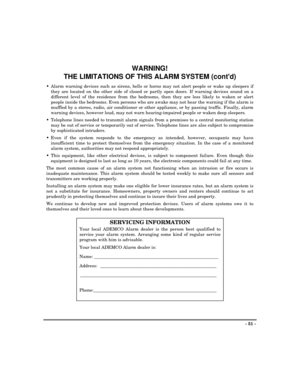 Page 51- 51 -
WARNING!
THE LIMITATIONS OF THIS ALARM SYSTEM (contd)
Alarm warning devices such as sirens, bells or horns may not alert people or wake up sleepers if
they are located on the other side of closed or partly open doors. If warning devices sound on a
different level of the residence from the bedrooms, then they are less likely to waken or alert
people inside the bedrooms. Even persons who are awake may not hear the warning if the alarm is
muffled by a stereo, radio, air conditioner or other...