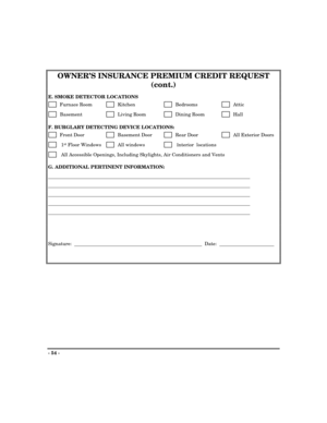 Page 54- 54 -
OWNER’S INSURANCE PREMIUM CREDIT REQUEST
(cont.)
E. SMOKE DETECTOR LOCATIONS
      Furnace Room      Kitchen        Bedrooms        Attic
      Basement          Living Room       Dining Room        Hall
F. BURGLARY DETECTING DEVICE LOCATIONS:
      Front Door         Basement Door        Rear Door        All Exterior Doors
       1st Floor Windows       All windows        Interior  locations
       All Accessible Openings, Including Skylights, Air Conditioners and Vents
G. ADDITIONAL PERTINENT...