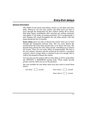 Page 7- 7 -
Entry/Exit delays
General Information
The VISTA-15 has preset time delays, known as exit delay and entry
delay. Whenever you arm your system, exit delay gives you time to
leave through the designated exit door without setting off an alarm.
Exit delay begins immediately after entering any arming command,
and applies to all modes of arming protection. If it is programmed, a
slow beeping will sound throughout the exit delay period, with fast
beeps during the last 10 seconds.
Entry Delay gives you time...