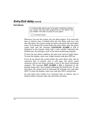 Page 8- 
8 -
Entry/Exit delay (contd)
Exit Alarms
To minimize false alarms sent to the alarm monitoring company,
your system may have been programmed for this feature. Ask
your installer if Exit Alarm is active for your system.
         Exit Alarm Active
Whenever you arm the system, the exit delay begins. If an entry/exit
door or interior zone is faulted when the exit delay ends (e.g., exit
door left open), the system sounds an alarm and starts the entry delay
timer. If you disarm the system before the entry...