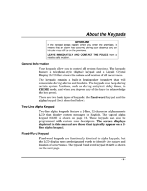 Page 9- 9 -
About the Keypads
IMPORTANT
If the keypad beeps rapidly when you enter the premises, it
means that an alarm has occurred during your absence and an
intruder may still be on the premises.
LEAVE IMMEDIATELY AND
 CONTACT THE POLICE
 from a
nearby safe location.
General Information
Your keypads allow you to control all system functions. The keypads
feature a telephone-style (digital) keypad and a Liquid Crystal
Display (LCD) that shows the nature and location of all occurrences.
The keypads contain a...