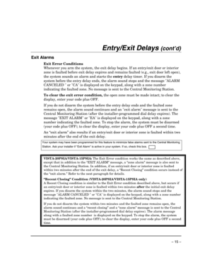 Page 15 
– 15 – 
Entry/Exit Delays (cont’d) 
 
Exit Alarms  
Exit Error Conditions 
Whenever you arm the system, the exit delay begins. If an entry/exit door or interior 
zone is faulted before exit delay expires and remains faulted (e.g., exit door left open), 
the system sounds an alarm and starts the entry delay timer. If you disarm the 
system before the entry delay ends, the alarm sound stops and the message ALARM 
CANCELED  or CA is displayed on the keypad, along with a zone number 
indicating the faulted...