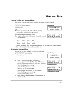 Page 25 
– 25 – 
Date and Time 
 
Viewing the Current Date and Time 
The system lets you view its time and date setting on an alpha keypad. 
 
  
           + [#] + [6] [3] 
(Security Code) 
OR,  
Press the function key (A, B, C, or D) for viewing 
current date and time, if programmed.
 
Alpha Display: 
∗∗∗∗DISARMED∗∗∗∗ 
READY TO ARM 
  
  
A typical time/date display is shown.  
The display will remain on for about 30 seconds or until 
a key is pressed. TIME/DATE        SAT 
12:05AM_05/09/00 
  
 
“A”  “B”...