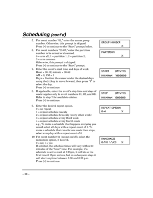 Page 38 
– 38 – 
Scheduling (cont’d)  
5.  For event number “02,” enter the access group 
number. Otherwise, this prompt is skipped. 
 Press [∗] to continue to the “Start” prompt below. GROUP NUMBER 
 X   
6.  For event numbers “03-07,” enter the partition 
number to be armed or disarmed. 
  0 = arm all; 1 = partition 1; 2 = partition 2;  
  3 = arm common 
  Otherwise, this prompt is skipped. 
 Press [∗] to continue to the “Start” prompt. PARTITION 
 X 
  
7.  Enter the event’s start time and days of week....