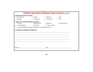 Page 48– 48 –
OWNERS INSURANCE PREMIUM CREDIT REQUEST (cont.)
E. SMOKE DETECTOR LOCATIONS    
 Furnace Room
    
 Kitchen  
    
 Bedrooms  
    
 Attic
    
 Basement    
    
 Living Room 
    
 Dining Room  
    
 Hall
F. BURGLARY DETECTING DEVICE LOCATIONS:    
 Front Door   
    
 Basement Door  
    
 Rear Door  
    
 All Exterior Doors
    
  1st Floor Windows 
    
 All windows 
    
  Interior  locations
    
  All Accessible Openings, Including Skylights, Air Conditioners and Vents
G. ADDITIONAL...