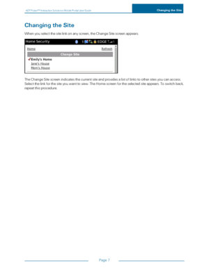 Page 13ADTPulseS MInteractiveSolutionsMobilePortalUserGuideChangingtheSite
Page7
ChangingtheSite
Whenyouselectthesitelinkonanyscreen,theChangeSitescreenappears.
TheChangeSitescreenindicatesthecurrentsiteandprovidesalistoflinkstoothersitesyoucanaccess.
Selectthelinkforthesiteyouwanttoview.TheHomescreenfortheselectedsiteappears.Toswitchback,
repeatthisprocedure. 