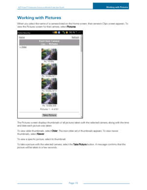 Page 22ADTPulseS MInteractiveSolutionsMobilePortalUserGuideWorkingwithPictures
Page16
WorkingwithPictures
WhenyouselectthenameofacameralistedontheHomescreen,thatcamera'sClipsscreenappears.To
viewthePicturesscreenforthatcamera,selectPictures.
ThePicturesscreendisplaysthumbnailsofallpicturestakenwiththeselectedcamera,alongwiththetime
anddateeachpicturewastaken.
Toviewolderthumbnails,selectOlder.Thenextoldersetofthumbnailsappears.Toviewnewer
thumbnails,selectNewer.
Toviewaspecificpicture,selectitsthumbnail....