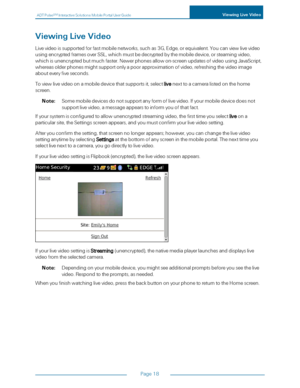 Page 24ADTPulseS MInteractiveSolutionsMobilePortalUserGuideViewingLiveVideo
Page18
ViewingLiveVideo
Livevideoissupportedforfastmobilenetworks,suchas3G,Edge,orequivalent.Youcanviewlivevideo
usingencryptedframesoverSSL,whichmustbedecryptedbythemobiledevice,orsteamingvideo,
whichisunencryptedbutmuchfaster.Newerphonesallowon-screenupdatesofvideousingJavaScript,
whereasolderphonesmightsupportonlyapoorapproximationofvideo,refreshingthevideoimage
abouteveryfiveseconds....