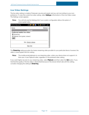 Page 25ADTPulseS MInteractiveSolutionsMobilePortalUserGuide
Page19
LiveVideoSettings
Thelivevideosettingisatrade-offbetweensecurityandspeed,andyousetitaccordingtoyourown
preference.Toviewthecurrentlivevideosetting,selectSettingsatthebottomoftheLiveVideoscreen.
TheSettingsscreenappears.
Note:YouwillonlyseetheSettingslinkifyoursystemconfigurationallowstheoptionof
unencryptedvideo.
TheStreamingsettingprovidesthefasteststreamingvideopossibleforyourparticulardevice;however,the
videoisunencryptedwiththissetting....